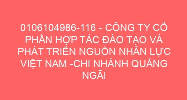 0106104986-116 – CÔNG TY CỔ PHẦN HỢP TÁC ĐÀO TẠO VÀ PHÁT TRIỂN NGUỒN NHÂN LỰC VIỆT NAM -CHI NHÁNH QUẢNG NGÃI