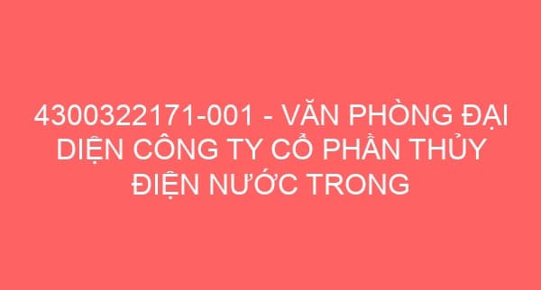 4300322171-001 – VĂN PHÒNG ĐẠI DIỆN CÔNG TY CỔ PHẦN THỦY ĐIỆN NƯỚC TRONG