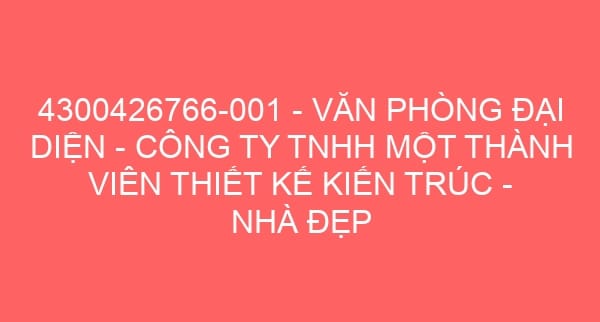 4300426766-001 – VĂN PHÒNG ĐẠI DIỆN – CÔNG TY TNHH MỘT THÀNH VIÊN THIẾT KẾ KIẾN TRÚC – NHÀ ĐẸP