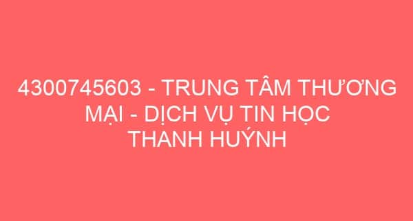 4300745603 – TRUNG TÂM THƯƠNG MẠI – DỊCH VỤ TIN HỌC THANH HUÝNH