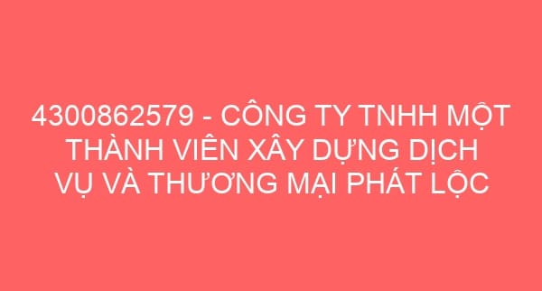 4300862579 – CÔNG TY TNHH MỘT THÀNH VIÊN XÂY DỰNG DỊCH VỤ VÀ THƯƠNG MẠI PHÁT LỘC