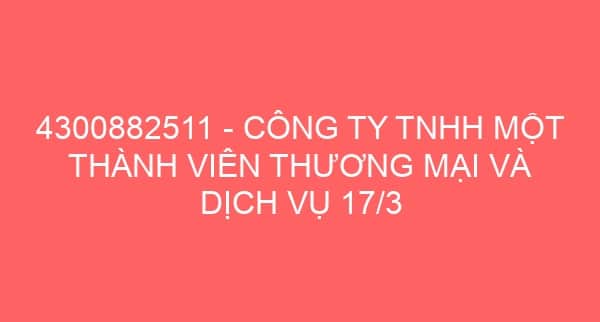 4300882511 – CÔNG TY TNHH MỘT THÀNH VIÊN THƯƠNG MẠI VÀ DỊCH VỤ 17/3