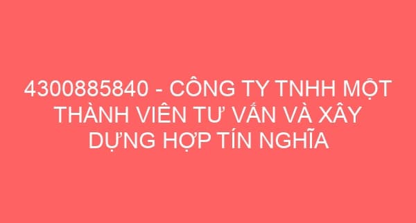 4300885840 – CÔNG TY TNHH MỘT THÀNH VIÊN TƯ VẤN VÀ XÂY DỰNG HỢP TÍN NGHĨA