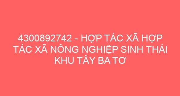 4300892742 – HỢP TÁC XÃ HỢP TÁC XÃ NÔNG NGHIỆP SINH THÁI KHU TÂY BA TƠ