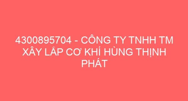 4300895704 – CÔNG TY TNHH TM XÂY LẮP CƠ KHÍ HÙNG THỊNH PHÁT