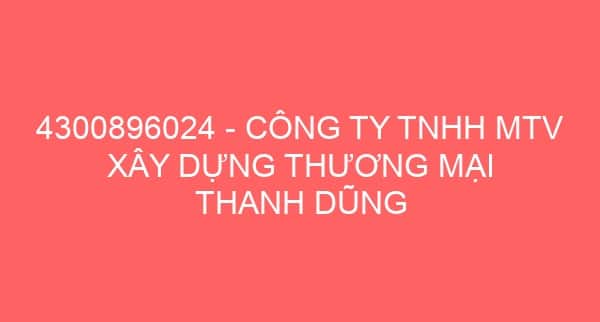 4300896024 – CÔNG TY TNHH MTV XÂY DỰNG THƯƠNG MẠI THANH DŨNG