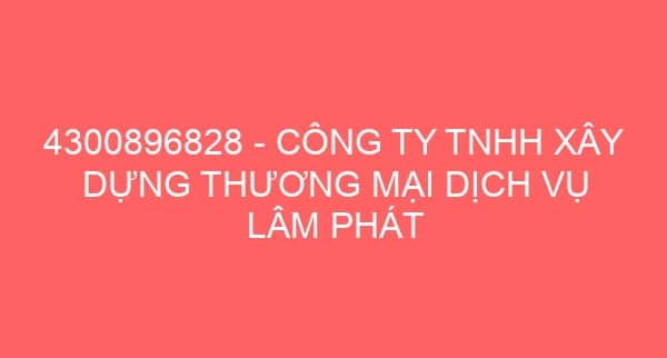 4300896828 – CÔNG TY TNHH XÂY DỰNG THƯƠNG MẠI DỊCH VỤ LÂM PHÁT