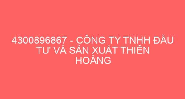 4300896867 – CÔNG TY TNHH ĐẦU TƯ VÀ SẢN XUẤT THIÊN HOÀNG