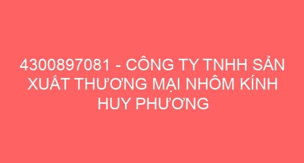 4300897081 – CÔNG TY TNHH SẢN XUẤT THƯƠNG MẠI NHÔM KÍNH HUY PHƯƠNG