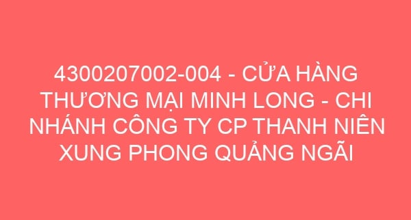 4300207002-004 – CỬA HÀNG THƯƠNG MẠI MINH LONG – CHI NHÁNH CÔNG TY CP THANH NIÊN XUNG PHONG QUẢNG NGÃI