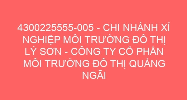 4300225555-005 – CHI NHÁNH XÍ NGHIỆP MÔI TRƯỜNG ĐÔ THỊ LÝ SƠN – CÔNG TY CỔ PHẦN MÔI TRƯỜNG ĐÔ THỊ QUẢNG NGÃI