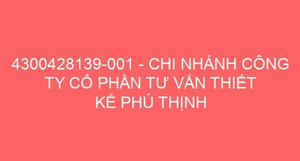 4300428139-001 – CHI NHÁNH CÔNG TY CỔ PHẦN TƯ VẤN THIẾT KẾ PHÚ THỊNH