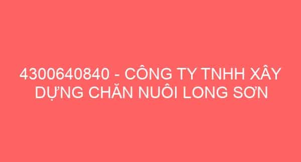 4300640840 – CÔNG TY TNHH XÂY DỰNG CHĂN NUÔI LONG SƠN