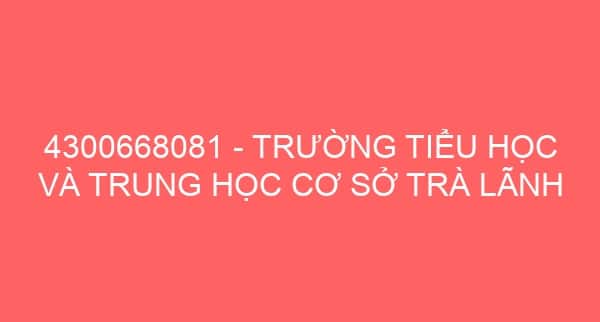 4300668081 – TRƯỜNG TIỂU HỌC VÀ TRUNG HỌC CƠ SỞ TRÀ LÃNH