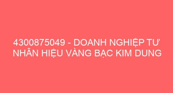 4300875049 – DOANH NGHIỆP TƯ NHÂN HIỆU VÀNG BẠC KIM DUNG