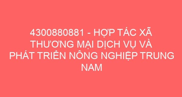 4300880881 – HỢP TÁC XÃ THƯƠNG MẠI DỊCH VỤ VÀ PHÁT TRIỂN NÔNG NGHIỆP TRUNG NAM