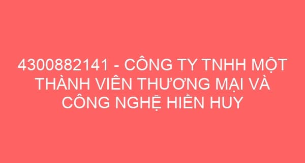 4300882141 – CÔNG TY TNHH MỘT THÀNH VIÊN THƯƠNG MẠI VÀ CÔNG NGHỆ HIỀN HUY