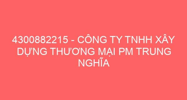 4300882215 – CÔNG TY TNHH XÂY DỰNG THƯƠNG MẠI PM TRUNG NGHĨA