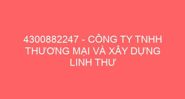 4300882247 – CÔNG TY TNHH THƯƠNG MẠI VÀ XÂY DỰNG LINH THƯ