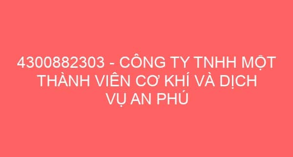 4300882303 – CÔNG TY TNHH MỘT THÀNH VIÊN CƠ KHÍ VÀ DỊCH VỤ AN PHÚ