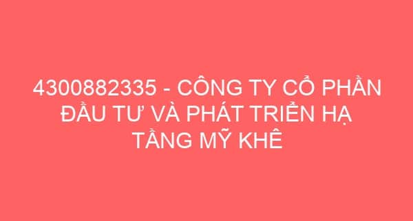 4300882335 – CÔNG TY CỔ PHẦN ĐẦU TƯ VÀ PHÁT TRIỂN HẠ TẦNG MỸ KHÊ