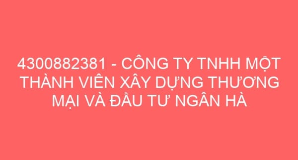 4300882381 – CÔNG TY TNHH MỘT THÀNH VIÊN XÂY DỰNG THƯƠNG MẠI VÀ ĐẦU TƯ NGÂN HÀ