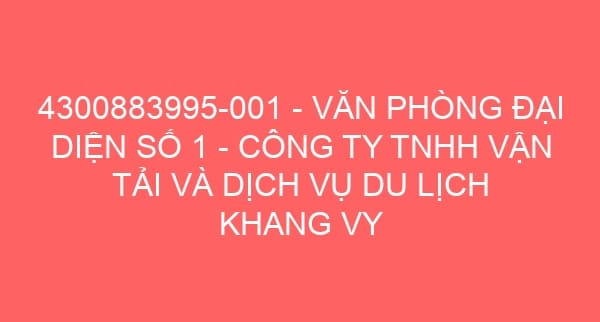 4300883995-001 – VĂN PHÒNG ĐẠI DIỆN SỐ 1 – CÔNG TY TNHH VẬN TẢI VÀ DỊCH VỤ DU LỊCH KHANG VY