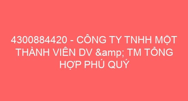 4300884420 – CÔNG TY TNHH MỘT THÀNH VIÊN DV & TM TỔNG HỢP PHÚ QUÝ