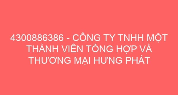 4300886386 – CÔNG TY TNHH MỘT THÀNH VIÊN TỔNG HỢP VÀ THƯƠNG MẠI HƯNG PHÁT