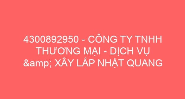 4300892950 – CÔNG TY TNHH THƯƠNG MẠI – DỊCH VỤ & XÂY LẮP NHẬT QUANG