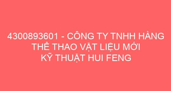 4300893601 – CÔNG TY TNHH HÀNG THỂ THAO VẬT LIỆU MỚI KỸ THUẬT HUI FENG