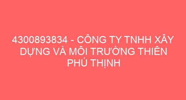 4300893834 – CÔNG TY TNHH XÂY DỰNG VÀ MÔI TRƯỜNG THIÊN PHÚ THỊNH