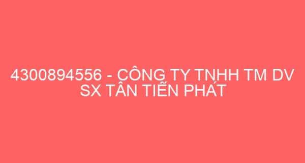 4300894556 – CÔNG TY TNHH TM DV SX TÂN TIẾN PHÁT