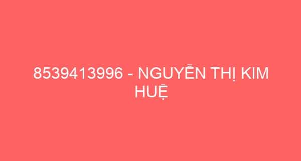 8539413996 – NGUYỄN THỊ KIM HUỆ