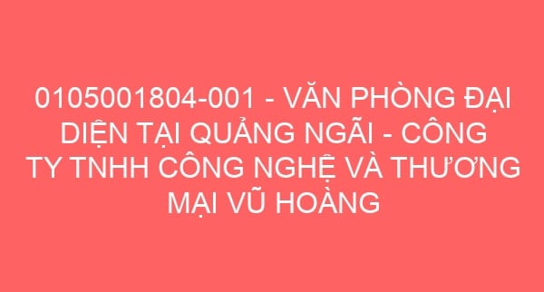 0105001804-001 – VĂN PHÒNG ĐẠI DIỆN TẠI QUẢNG NGÃI – CÔNG TY TNHH CÔNG NGHỆ VÀ THƯƠNG MẠI VŨ HOÀNG