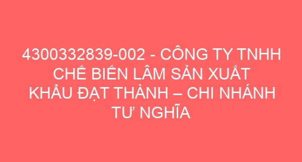 4300332839-002 – CÔNG TY TNHH CHẾ BIẾN LÂM SẢN XUẤT KHẨU ĐẠT THÀNH – CHI NHÁNH TƯ NGHĨA