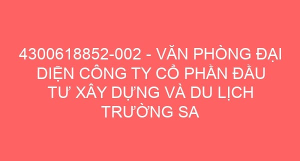 4300618852-002 – VĂN PHÒNG ĐẠI DIỆN CÔNG TY CỔ PHẦN ĐẦU TƯ XÂY DỰNG VÀ DU LỊCH TRƯỜNG SA