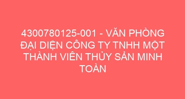 4300780125-001 – VĂN PHÒNG ĐẠI DIỆN CÔNG TY TNHH MỘT THÀNH VIÊN THỦY SẢN MINH TOÀN