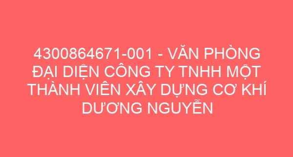 4300864671-001 – VĂN PHÒNG ĐẠI DIỆN CÔNG TY TNHH MỘT THÀNH VIÊN XÂY DỰNG CƠ KHÍ DƯƠNG NGUYỄN