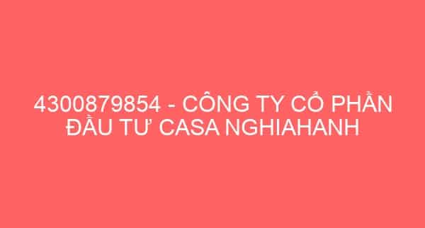 4300879854 – CÔNG TY CỔ PHẦN ĐẦU TƯ CASA NGHIAHANH