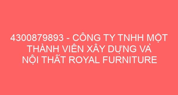 4300879893 – CÔNG TY TNHH MỘT THÀNH VIÊN XÂY DỰNG VÀ NỘI THẤT ROYAL FURNITURE