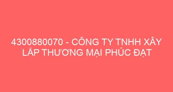 4300880070 – CÔNG TY TNHH XÂY LẮP THƯƠNG MẠI PHÚC ĐẠT