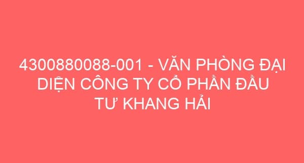 4300880088-001 – VĂN PHÒNG ĐẠI DIỆN CÔNG TY CỔ PHẦN ĐẦU TƯ KHANG HẢI