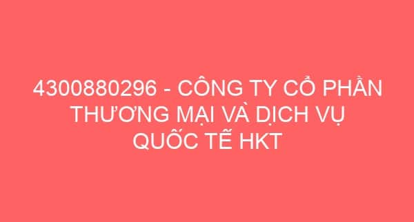 4300880296 – CÔNG TY CỔ PHẦN THƯƠNG MẠI VÀ DỊCH VỤ QUỐC TẾ HKT