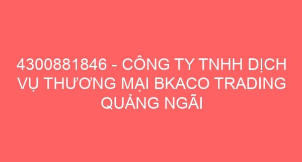 4300881846 – CÔNG TY TNHH DỊCH VỤ THƯƠNG MẠI BKACO TRADING QUẢNG NGÃI