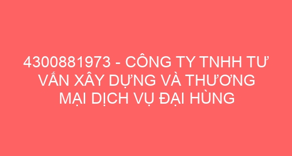 4300881973 – CÔNG TY TNHH TƯ VẤN XÂY DỰNG VÀ THƯƠNG MẠI DỊCH VỤ ĐẠI HÙNG