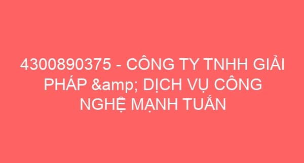 4300890375 – CÔNG TY TNHH GIẢI PHÁP & DỊCH VỤ CÔNG NGHỆ MẠNH TUẤN