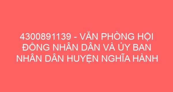 4300891139 – VĂN PHÒNG HỘI ĐỒNG NHÂN DÂN VÀ ỦY BAN NHÂN DÂN HUYỆN NGHĨA HÀNH