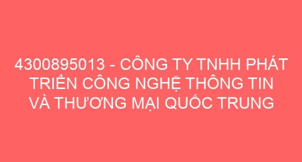 4300895013 – CÔNG TY TNHH PHÁT TRIỂN CÔNG NGHỆ THÔNG TIN VÀ THƯƠNG MẠI QUỐC TRUNG