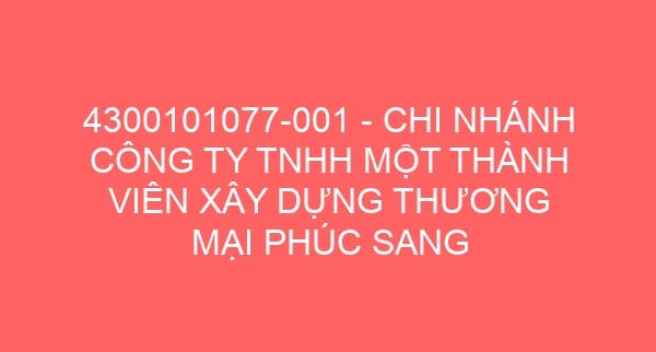 4300101077-001 – CHI NHÁNH CÔNG TY TNHH MỘT THÀNH VIÊN XÂY DỰNG THƯƠNG MẠI PHÚC SANG